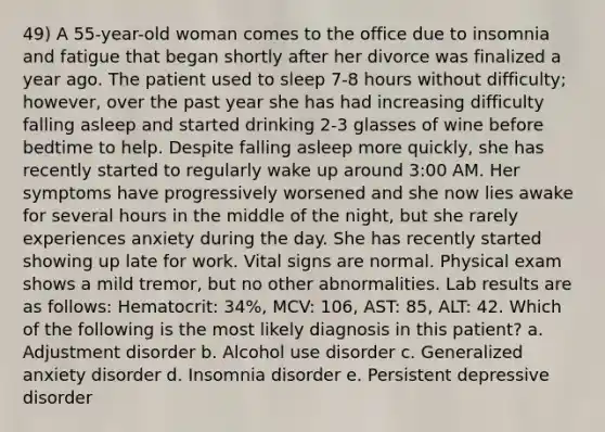 49) A 55-year-old woman comes to the office due to insomnia and fatigue that began shortly after her divorce was finalized a year ago. The patient used to sleep 7-8 hours without difficulty; however, over the past year she has had increasing difficulty falling asleep and started drinking 2-3 glasses of wine before bedtime to help. Despite falling asleep more quickly, she has recently started to regularly wake up around 3:00 AM. Her symptoms have progressively worsened and she now lies awake for several hours in the middle of the night, but she rarely experiences anxiety during the day. She has recently started showing up late for work. Vital signs are normal. Physical exam shows a mild tremor, but no other abnormalities. Lab results are as follows: Hematocrit: 34%, MCV: 106, AST: 85, ALT: 42. Which of the following is the most likely diagnosis in this patient? a. Adjustment disorder b. Alcohol use disorder c. Generalized anxiety disorder d. Insomnia disorder e. Persistent depressive disorder