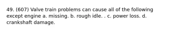 49. (607) Valve train problems can cause all of the following except engine a. missing. b. rough idle. . c. power loss. d. crankshaft damage.