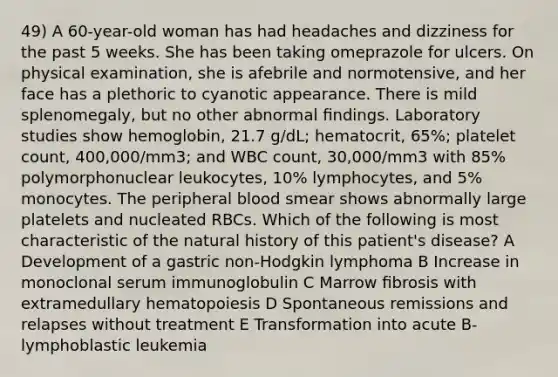 49) A 60-year-old woman has had headaches and dizziness for the past 5 weeks. She has been taking omeprazole for ulcers. On physical examination, she is afebrile and normotensive, and her face has a plethoric to cyanotic appearance. There is mild splenomegaly, but no other abnormal ﬁndings. Laboratory studies show hemoglobin, 21.7 g/dL; hematocrit, 65%; platelet count, 400,000/mm3; and WBC count, 30,000/mm3 with 85% polymorphonuclear leukocytes, 10% lymphocytes, and 5% monocytes. The peripheral blood smear shows abnormally large platelets and nucleated RBCs. Which of the following is most characteristic of the natural history of this patient's disease? A Development of a gastric non-Hodgkin lymphoma B Increase in monoclonal serum immunoglobulin C Marrow ﬁbrosis with extramedullary hematopoiesis D Spontaneous remissions and relapses without treatment E Transformation into acute B-lymphoblastic leukemia