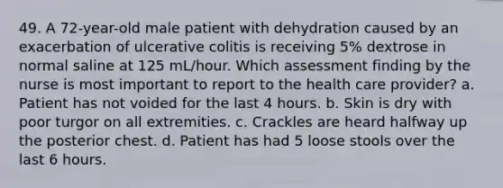 49. A 72-year-old male patient with dehydration caused by an exacerbation of ulcerative colitis is receiving 5% dextrose in normal saline at 125 mL/hour. Which assessment finding by the nurse is most important to report to the health care provider? a. Patient has not voided for the last 4 hours. b. Skin is dry with poor turgor on all extremities. c. Crackles are heard halfway up the posterior chest. d. Patient has had 5 loose stools over the last 6 hours.