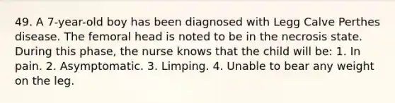 49. A 7-year-old boy has been diagnosed with Legg Calve Perthes disease. The femoral head is noted to be in the necrosis state. During this phase, the nurse knows that the child will be: 1. In pain. 2. Asymptomatic. 3. Limping. 4. Unable to bear any weight on the leg.