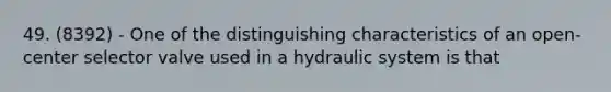 49. (8392) - One of the distinguishing characteristics of an open-center selector valve used in a hydraulic system is that