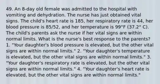 49. An 8-day old female was admitted to the hospital with vomiting and dehydration. The nurse has just obtained vital signs. The child's heart rate is 185, her respiratory rate is 44, her blood pressure is 85/52, and her temperature is 99°F (37.2° C). The child's parents ask the nurse if her vital signs are within normal limits. What is the nurse's best response to the parents? 1. "Your daughter's blood pressure is elevated, but the other vital signs are within normal limits." 2. "Your daughter's temperature is elevated, but the other vital signs are within normal limits." 3. "Your daughter's respiratory rate is elevated, but the other vital signs are within normal limits." 4. "Your daughter's heart rate is elevated, but the other vital signs are within normal limits."