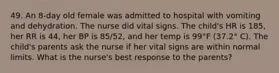 49. An 8-day old female was admitted to hospital with vomiting and dehydration. The nurse did vital signs. The child's HR is 185, her RR is 44, her BP is 85/52, and her temp is 99°F (37.2° C). The child's parents ask the nurse if her vital signs are within normal limits. What is the nurse's best response to the parents?