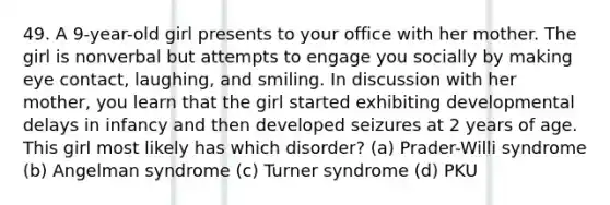 49. A 9-year-old girl presents to your office with her mother. The girl is nonverbal but attempts to engage you socially by making eye contact, laughing, and smiling. In discussion with her mother, you learn that the girl started exhibiting developmental delays in infancy and then developed seizures at 2 years of age. This girl most likely has which disorder? (a) Prader-Willi syndrome (b) Angelman syndrome (c) Turner syndrome (d) PKU