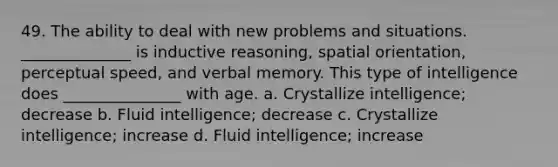 49. The ability to deal with new problems and situations. ______________ is inductive reasoning, spatial orientation, perceptual speed, and verbal memory. This type of intelligence does _______________ with age. a. Crystallize intelligence; decrease b. Fluid intelligence; decrease c. Crystallize intelligence; increase d. Fluid intelligence; increase
