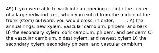 49) If you were able to walk into an opening cut into the center of a large redwood tree, when you exited from the middle of the trunk (stem) outward, you would cross, in order, _____. A) the annual rings, new xylem, vascular cambium, phloem, and bark B) the secondary xylem, cork cambium, phloem, and periderm C) the vascular cambium, oldest xylem, and newest xylem D) the secondary xylem, secondary phloem, and vascular cambium