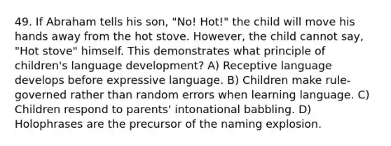 49. If Abraham tells his son, "No! Hot!" the child will move his hands away from the hot stove. However, the child cannot say, "Hot stove" himself. This demonstrates what principle of children's language development? A) Receptive language develops before expressive language. B) Children make rule-governed rather than random errors when learning language. C) Children respond to parents' intonational babbling. D) Holophrases are the precursor of the naming explosion.