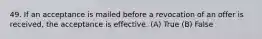 49. If an acceptance is mailed before a revocation of an offer is received, the acceptance is effective. (A) True (B) False