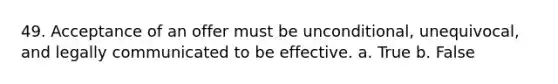 49. Acceptance of an offer must be unconditional, unequivocal, and legally communicated to be effective. a. True b. False