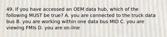 49. If you have accessed an OEM data hub, which of the following MUST be true? A. you are connected to the truck data bus B. you are working within one data bus MID C. you are viewing FMIs D. you are on-line