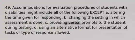 49. Accommodations for evaluation procedures of students with disabilities might include all of the following EXCEPT a. altering the time given for responding. b. changing the setting in which assessment is done. c. providing verbal prompts to the student during testing. d. using an alternative format for presentation of tasks or type of response allowed.