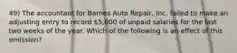 49) The accountant for Barnes Auto Repair, Inc. failed to make an adjusting entry to record 5,000 of unpaid salaries for the last two weeks of the year. Which of the following is an effect of this omission?