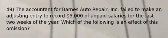 49) The accountant for Barnes Auto Repair, Inc. failed to make an adjusting entry to record 5,000 of unpaid salaries for the last two weeks of the year. Which of the following is an effect of this omission?