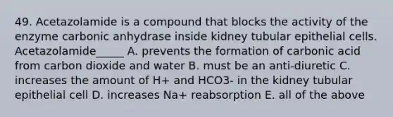 49. Acetazolamide is a compound that blocks the activity of the enzyme carbonic anhydrase inside kidney tubular epithelial cells. Acetazolamide_____ A. prevents the formation of carbonic acid from carbon dioxide and water B. must be an anti-diuretic C. increases the amount of H+ and HCO3- in the kidney tubular epithelial cell D. increases Na+ reabsorption E. all of the above