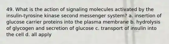 49. What is the action of signaling molecules activated by the insulin-tyrosine kinase second messenger system? a. insertion of glucose carrier proteins into the plasma membrane b. hydrolysis of glycogen and secretion of glucose c. transport of insulin into the cell d. all apply