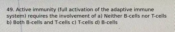 49. Active immunity (full activation of the adaptive immune system) requires the involvement of a) Neither B-cells nor T-cells b) Both B-cells and T-cells c) T-cells d) B-cells