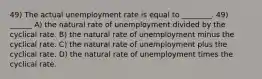 49) The actual unemployment rate is equal to ________. 49) ______ A) the natural rate of unemployment divided by the cyclical rate. B) the natural rate of unemployment minus the cyclical rate. C) the natural rate of unemployment plus the cyclical rate. D) the natural rate of unemployment times the cyclical rate.