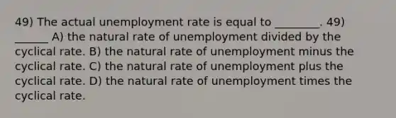 49) The actual unemployment rate is equal to ________. 49) ______ A) the natural rate of unemployment divided by the cyclical rate. B) the natural rate of unemployment minus the cyclical rate. C) the natural rate of unemployment plus the cyclical rate. D) the natural rate of unemployment times the cyclical rate.