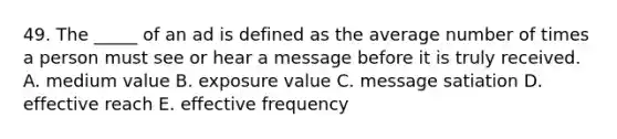 49. The _____ of an ad is defined as the average number of times a person must see or hear a message before it is truly received. A. medium value B. exposure value C. message satiation D. effective reach E. effective frequency