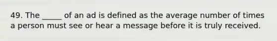 49. The _____ of an ad is defined as the average number of times a person must see or hear a message before it is truly received.