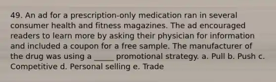 49. An ad for a prescription-only medication ran in several consumer health and fitness magazines. The ad encouraged readers to learn more by asking their physician for information and included a coupon for a free sample. The manufacturer of the drug was using a _____ promotional strategy. a. Pull b. Push c. Competitive d. Personal selling e. Trade