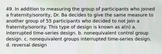 49. In addition to measuring the group of participants who joined a fraternity/sorority, Dr. Ba decides to give the same measure to another group of 55 participants who decided to not join a fraternity/sorority. This type of design is known as a(n) a. interrupted time-series design. b. nonequivalent control group design. c. nonequivalent groups interrupted time-series design. d. reversal design