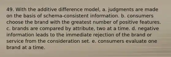 49. With the additive difference model, a. judgments are made on the basis of schema-consistent information. b. consumers choose the brand with the greatest number of positive features. c. brands are compared by attribute, two at a time. d. negative information leads to the immediate rejection of the brand or service from the consideration set. e. consumers evaluate one brand at a time.