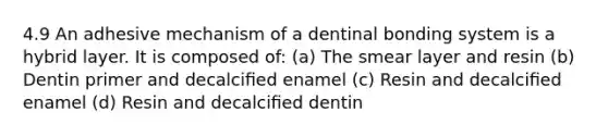 4.9 An adhesive mechanism of a dentinal bonding system is a hybrid layer. It is composed of: (a) The smear layer and resin (b) Dentin primer and decalciﬁed enamel (c) Resin and decalciﬁed enamel (d) Resin and decalciﬁed dentin