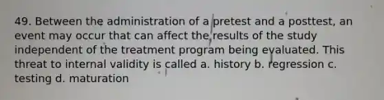 49. Between the administration of a pretest and a posttest, an event may occur that can affect the results of the study independent of the treatment program being evaluated. This threat to internal validity is called a. history b. regression c. testing d. maturation