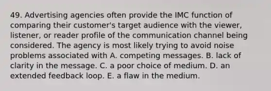 49. Advertising agencies often provide the IMC function of comparing their customer's target audience with the viewer, listener, or reader profile of the communication channel being considered. The agency is most likely trying to avoid noise problems associated with A. competing messages. B. lack of clarity in the message. C. a poor choice of medium. D. an extended feedback loop. E. a flaw in the medium.