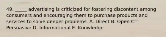 49. _____ advertising is criticized for fostering discontent among consumers and encouraging them to purchase products and services to solve deeper problems. A. Direct B. Open C. Persuasive D. Informational E. Knowledge