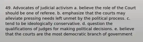 49. Advocates of judicial activism a. believe the role of the Court should be one of referee. b. emphasize that the courts may alleviate pressing needs left unmet by the political process. c. tend to be ideologically conservative. d. question the qualifications of judges for making political decisions. e. believe that the courts are the most democratic branch of government