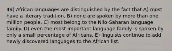 49) African languages are distinguished by the fact that A) most have a literary tradition. B) none are spoken by more than one million people. C) most belong to the Nilo-Saharan language family. D) even the most important language family is spoken by only a small percentage of Africans. E) linguists continue to add newly discovered languages to the African list.