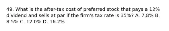 49. What is the after-tax cost of preferred stock that pays a 12% dividend and sells at par if the firm's tax rate is 35%? A. 7.8% B. 8.5% C. 12.0% D. 16.2%