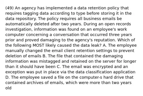 (49) An agency has implemented a data retention policy that requires tagging data according to type before storing it in the data repository. The policy requires all business emails be automatically deleted after two years. During an open records investigation, information was found on an employee's work computer concerning a conversation that occurred three years prior and proved damaging to the agency's reputation. Which of the following MOST likely caused the data leak? A. The employee manually changed the email client retention settings to prevent deletion of emails B. The file that contained the damaging information was mistagged and retained on the server for longer than it should have been C. The email was encrypted and an exception was put in place via the data classification application D. The employee saved a file on the computer-s hard drive that contained archives of emails, which were more than two years old