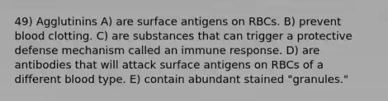 49) Agglutinins A) are surface antigens on RBCs. B) prevent blood clotting. C) are substances that can trigger a protective defense mechanism called an immune response. D) are antibodies that will attack surface antigens on RBCs of a different blood type. E) contain abundant stained "granules."