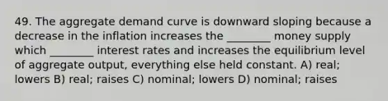 49. The aggregate demand curve is downward sloping because a decrease in the inflation increases the ________ money supply which ________ interest rates and increases the equilibrium level of aggregate output, everything else held constant. A) real; lowers B) real; raises C) nominal; lowers D) nominal; raises