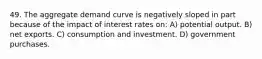 49. The aggregate demand curve is negatively sloped in part because of the impact of interest rates on: A) potential output. B) net exports. C) consumption and investment. D) government purchases.