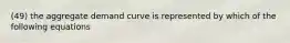 (49) the aggregate demand curve is represented by which of the following equations