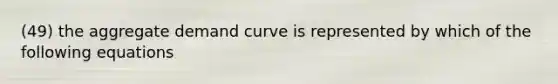 (49) the aggregate demand curve is represented by which of the following equations