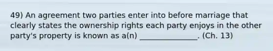 49) An agreement two parties enter into before marriage that clearly states the ownership rights each party enjoys in the other party's property is known as a(n) _______________. (Ch. 13)