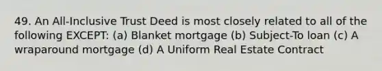 49. An All-Inclusive Trust Deed is most closely related to all of the following EXCEPT: (a) Blanket mortgage (b) Subject-To loan (c) A wraparound mortgage (d) A Uniform Real Estate Contract