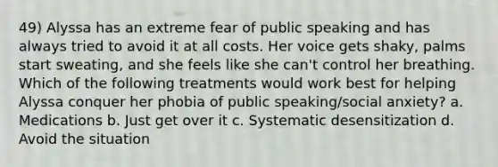 49) Alyssa has an extreme fear of public speaking and has always tried to avoid it at all costs. Her voice gets shaky, palms start sweating, and she feels like she can't control her breathing. Which of the following treatments would work best for helping Alyssa conquer her phobia of public speaking/social anxiety? a. Medications b. Just get over it c. Systematic desensitization d. Avoid the situation