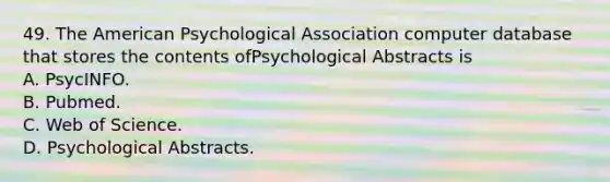 49. The American Psychological Association computer database that stores the contents ofPsychological Abstracts is A. PsycINFO. B. Pubmed. C. Web of Science. D. Psychological Abstracts.