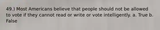 49.) Most Americans believe that people should not be allowed to vote if they cannot read or write or vote intelligently. a. True b. False