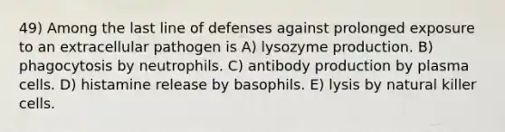 49) Among the last line of defenses against prolonged exposure to an extracellular pathogen is A) lysozyme production. B) phagocytosis by neutrophils. C) antibody production by plasma cells. D) histamine release by basophils. E) lysis by natural killer cells.