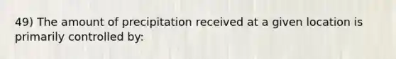 49) The amount of precipitation received at a given location is primarily controlled by: