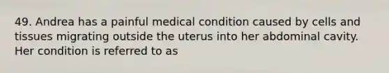 49. Andrea has a painful medical condition caused by cells and tissues migrating outside the uterus into her abdominal cavity. Her condition is referred to as