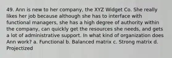 49. Ann is new to her company, the XYZ Widget Co. She really likes her job because although she has to interface with functional managers, she has a high degree of authority within the company, can quickly get the resources she needs, and gets a lot of administrative support. In what kind of organization does Ann work? a. Functional b. Balanced matrix c. Strong matrix d. Projectized